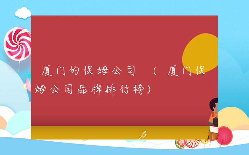 厦门的保姆公司 (厦门保姆公司品牌排行榜)
